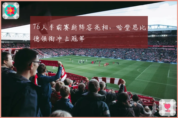 76人季前赛新阵容亮相，哈登恩比德领衔冲击冠军