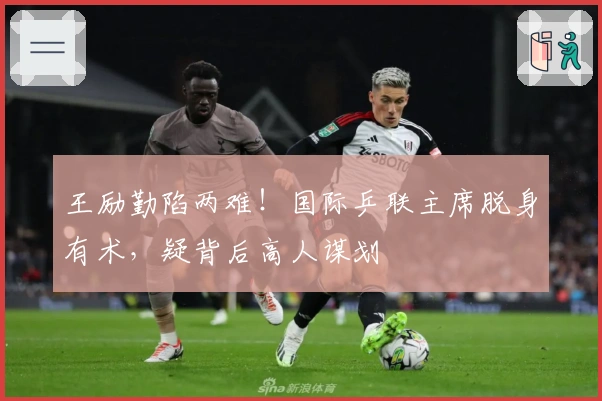 王励勤陷两难！国际乒联主席脱身有术，疑背后高人谋划