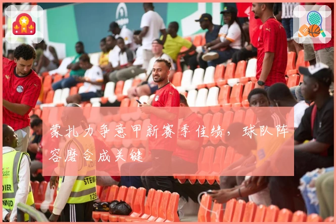 蒙扎力争意甲新赛季佳绩，球队阵容磨合成关键