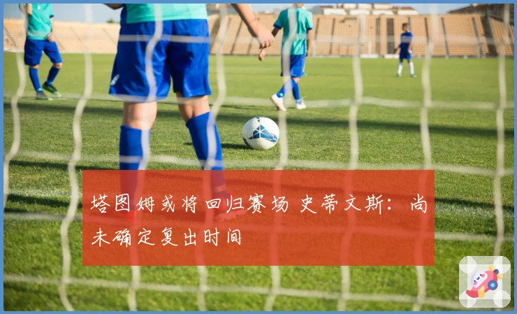 塔图姆或将回归赛场 史蒂文斯：尚未确定复出时间