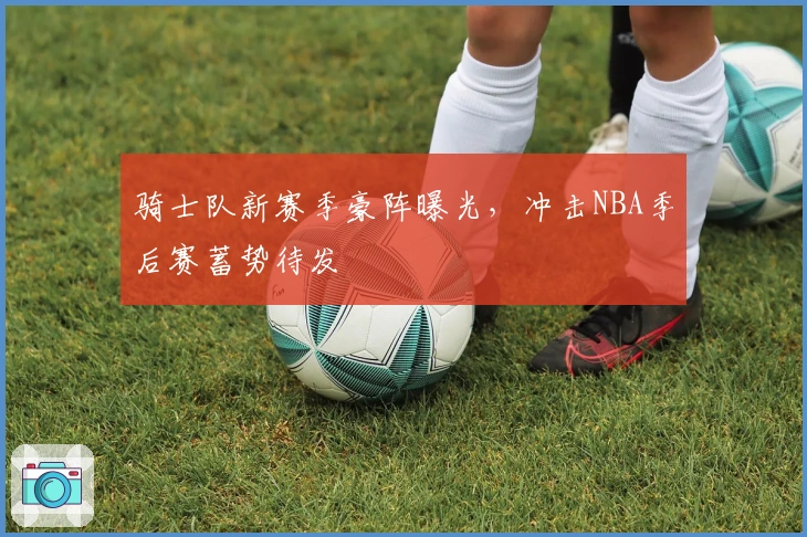 骑士队新赛季豪阵曝光，冲击NBA季后赛蓄势待发