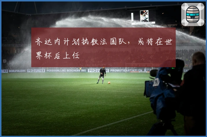 齐达内计划执教法国队，或将在世界杯后上任