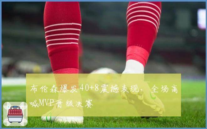 布伦森爆发40+8震撼表现，全场高喊MVP晋级决赛