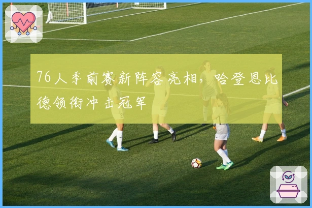 76人季前赛新阵容亮相，哈登恩比德领衔冲击冠军