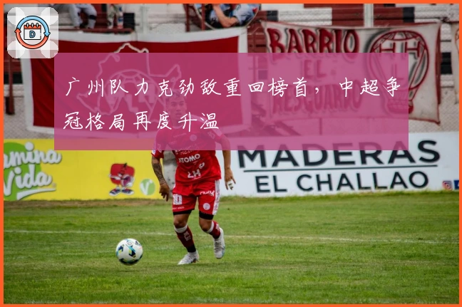 广州队力克劲敌重回榜首，中超争冠格局再度升温