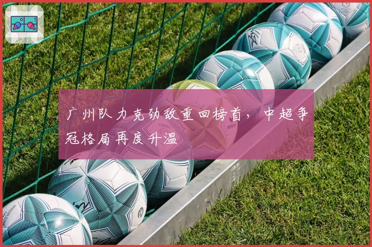 广州队力克劲敌重回榜首，中超争冠格局再度升温
