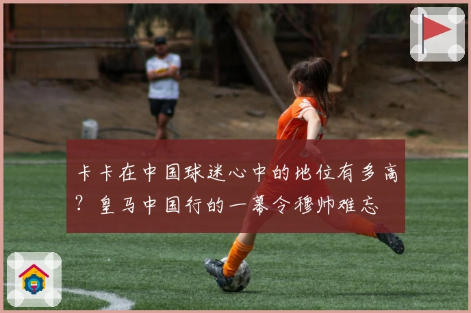 卡卡在中国球迷心中的地位有多高？皇马中国行的一幕令穆帅难忘